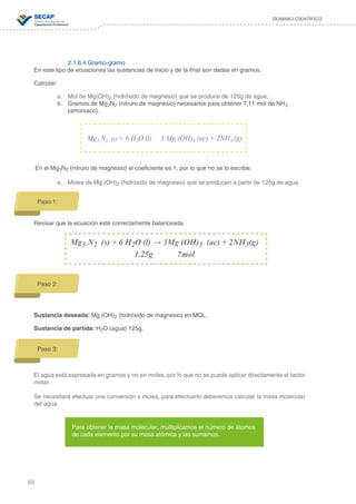 66
DOMINIO CIENTÍFICO
2.1.6.4 Gramo-gramo
En este tipo de ecuaciones las sustancias de inicio y de la final son dadas en gramos.
Calcular:
a.	 Mol de Mg(OH)2 (hidróxido de magnesio) que se produce de 125g de agua.
b.	 Gramos de Mg3N2 (nitruro de magnesio) necesarios para obtener 7,11 mol de NH3 	
		 (amoniaco).
En el Mg3N2 (nitruro de magnesio) el coeficiente es 1, por lo que no se lo escribe.
a.	 Moles de Mg (OH)2 (hidróxido de magnesio) que se producen a partir de 125g de agua.
Revisar que la ecuación esté correctamente balanceada.
Sustancia deseada: Mg (OH)2 (hidróxido de magnesio) en MOL.
Sustancia de partida: H2O (agua) 125g.
El agua está expresada en gramos y no en moles, por lo que no se puede aplicar directamente el factor
molar.
Se necesitará efectuar una conversión a moles, para efectuarlo deberemos calcular la masa molecular
del agua.
Mg3 N2 (s) + 6 H2O (l) 3 Mg (OH)3 (ac) + 2NH3 (g)
Paso 1:
Mg3 N2 (s) + 6 H2O (l) → 3Mg (OH)3 (ac) + 2NH3(g)
1.25g ?mol
Paso 2:
Paso 3:
Para obtener la masa molecular, multiplicamos el número de átomos
de cada elemento por su masa atómica y las sumamos.
 