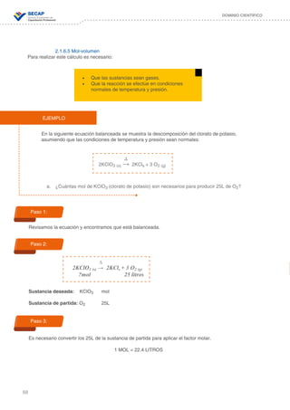68
DOMINIO CIENTÍFICO
2.1.6.5 Mol-volumen
Para realizar este cálculo es necesario:
En la siguiente ecuación balanceada se muestra la descomposición del clorato de potasio,
asumiendo que las condiciones de temperatura y presión sean normales:
a.	 ¿Cuántas mol de KClO3 (clorato de potasio) son necesarios para producir 25L de O2?
Revisamos la ecuación y encontramos que está balanceada.
Sustancia deseada: KClO3 mol
Sustancia de partida: O2 25L
Es necesario convertir los 25L de la sustancia de partida para aplicar el factor molar.
1 MOL = 22.4 LITROS
•	 Que las sustancias sean gases.
•	 Que la reacción se efectúe en condiciones
normales de temperatura y presión.
EJEMPLO
	 ∆
2KClO3 (s) → 2KCls + 3 O2 (g)
	 ∆
2KClO3 (s) → 2KCls + 3 O2 (g)
?mol 25 litros
Paso 1:
Paso 2:
Paso 3:
 