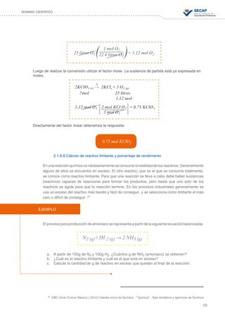 69
DOMINIO CIENTÍFICO
Luego de realizar la conversión utilizar el factor molar. La sustancia de partida está ya expresada en
moles.
Directamente del factor molar obtenemos la respuesta:
2.1.6.6 Cálculo de reactivo limitante y porcentaje de rendimiento
Enunareacciónquímicanonecesariamenteseconsumelatotalidaddelosreactivos.Generalmente
alguno de ellos se encuentra en exceso. El otro reactivo, que es el que se consume totalmente,
se conoce como reactivo limitante. Para que una reacción se lleve a cabo debe haber sustancias
(reactivos) capaces de reaccionar para formar los productos, pero basta que uno solo de los
reactivos se agote para que la reacción termine. En los procesos industriales generalmente se
usa un exceso del reactivo más barato y fácil de conseguir, y se selecciona como limitante el más
caro o difícil de conseguir. 28
Elprocesoparaproduccióndeamoniacoserepresentaapartirdelasiguienteecuaciónbalanceada:
a.	 A partir de 100g de N2 y 100g H2. ¿Cuántos g de NH3 (amoniaco) se obtienen?
b.	 ¿Cuál es el reactivo limitante y cuál es el que está en exceso?
c.	 Calcule la cantidad de g de reactivo en exceso que quedan al final de la reacción.
1 mol O2 	
	 22.4 litros O2
25 litros O2 = 1,12 mol O2
0.75 mol KClO3
	 ∆
2KClO3 (s) → 2KCls + 3 O2 (g)
?mol 25 litros
			1.12 mol
1.12 mol O2 2 mol KCl O3 = 0.75 KClO3
		 3 mol O2
EJEMPLO
N2 (g)+3H 2 (g) → 2 NH3 (g)
28
CBC (Ciclo Común Básico) ( 2014) Cátedra única de Química , “ Química” , Ejes temáticos y ejercicios de Química
 