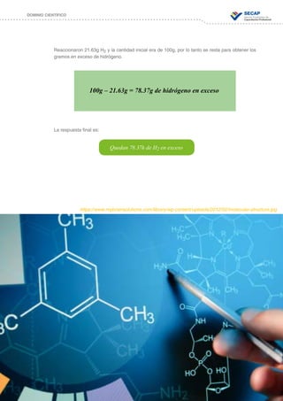 73
DOMINIO CIENTÍFICO
Reaccionaron 21.63g H2 y la cantidad inicial era de 100g, por lo tanto se resta para obtener los
gramos en exceso de hidrógeno.
La respuesta final es:
100g – 21.63g = 78.37g de hidrógeno en exceso
Quedan 78.37h de H2 en exceso
https://www.mybrainsolutions.com/library/wp-content/uploads/2012/02/molecular-structure.jpg
 