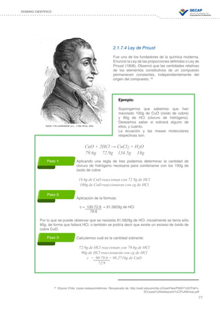 77
DOMINIO CIENTÍFICO
2.1.7.4 Ley de Proust
Fue uno de los fundadores de la química moderna.
Enunció la Ley de las proporciones definidas o Ley de
Proust (1808). Observó que las cantidades relativas
de los elementos constitutivos de un compuesto
permanecen constantes, independientemente del
origen del compuesto. 32
Ejemplo:
Supongamos que sabemos que han
mezclado 100g de CuO (óxido de cobre)
y 90g de HCl (cloruro de hidrógeno).
Deseamos saber si sobrará alguno de
ellos, y cuánto.
La ecuación y las masas moleculares
respectivas son:
CuO + 2HCl → CuCl2 + H2O
79.6g 72.9g 134.5g 18g
Aplicando una regla de tres podemos determinar la cantidad de
cloruro de hidrógeno necesaria para combinarse con los 100g de
óxido de cobre
19.6g de CuO reaccionan con 72.9g de HCl
100g de CuO reaccionaran con cg de HCl
Aplicación de la fórmula:
			 c = 100∙72.9 = 91.5829g de HCl
			 79.6
Por lo que se puede observar que se necesita 91.5829g de HCl. inicialmente se tenía sólo
90g, de forma que faltará HCl, o también se podría decir que existe un exceso de óxido de
cobre CuO.
Calculemos cuál es la cantidad sobrante:
72.9g de HCl reaccionan con 79.6g de HCl
90g de HCl reaccionarán con cg de HCl
c = 90∙79.6 = 98.2716g de CuO
				 72.9
ADUC 179 LAGRANGE (J.L., 1736-1813). JPG.
32
Educar Chile. Leyes estequiométricas. Recuperado de: http://ww2.educarchile.cl/UserFiles/P0001%5CFile%-
5CLeyes%20estequiom%C3%A9tricas.pdf
Paso 1:
Paso 2:
Paso 3:
 