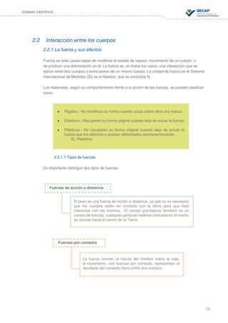 79
DOMINIO CIENTÍFICO
2.2	 Interacción entre los cuerpos
2.2.1 La fuerza y sus efectos
Fuerza es toda causa capaz de modificar el estado de reposo, movimiento de un cuerpo, o
de producir una deformación en él. La fuerza es, en todos los casos, una interacción que se
ejerce entre dos cuerpos o entre partes de un mismo cuerpo. La unidad de fuerza en el Sistema
Internacional de Medidas (SI) es el Newton, que se simboliza N.
Los materiales, según su comportamiento frente a la acción de las fuerzas, se pueden clasificar
como:
2.2.1.1 Tipos de fuerzas
Es importante distinguir dos tipos de fuerzas:
•	 Rígidos.- No modifican su forma cuando actúa sobre ellos una fuerza.
•	 Elásticos.- Recuperan su forma original cuando deja de actuar la fuerza.
•	 Plásticos.- No recuperan su forma original cuando deja de actuar la
fuerza que los deforma y quedan deformados permanentemente.
	 Ej. Plastilina.
Fuerzas de acción a distancia
El peso es una fuerza de acción a distancia, ya que no es necesario
que los cuerpos estén en contacto con la tierra para que ésta
interactúe con los mismos. El campo gravitatorio terrestre es un
campo de fuerzas: cualquier partícula material colocada en el mismo
es atraída hacia el centro de la Tierra.
Fuerzas por contacto
La fuerza normal, la fuerza del hombre sobre la caja,
el rozamiento, son fuerzas por contacto, representan el
resultado del contacto físico entre dos cuerpos.
 