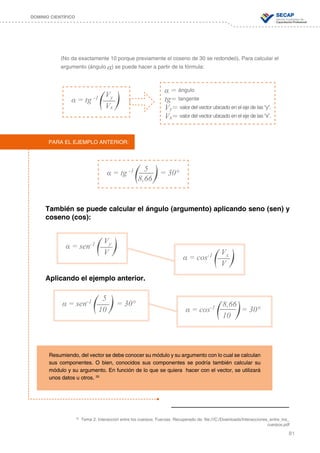 81
DOMINIO CIENTÍFICO
α = ángulo
tg= tangente
Vy= valor del vector ubicado en el eje de las “y”.
Vx= valor del vector ubicado en el eje de las “x”.
α = tg -1 Vy
Vx
(No da exactamente 10 porque previamente el coseno de 30 se redondeó). Para calcular el
argumento (ángulo α) se puede hacer a partir de la fórmula:
También se puede calcular el ángulo (argumento) aplicando seno (sen) y
coseno (cos):
Aplicando el ejemplo anterior.
α = tg -1	 = 30°5
8,66
PARA EL EJEMPLO ANTERIOR:
α = sen-1 Vy
V
α = sen-1 = 30°
5
10 α = cos-1 = 30°
8,66
10
α = cos-1 Vx
V
Resumiendo, del vector se debe conocer su módulo y su argumento con lo cual se calculan
sus componentes. O bien, conocidos sus componentes se podría también calcular su
módulo y su argumento. En función de lo que se quiera hacer con el vector, se utilizará
unos datos u otros. 33
33
Tema 2: Interacción entre los cuerpos: Fuerzas. Recuperado de: file:///C:/Downloads/Interacciones_entre_los_
cuerpos.pdf
 