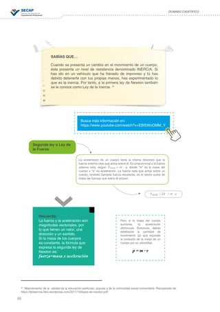 86
DOMINIO CIENTÍFICO
SABÍAS QUE…
Cuando se presenta un cambio en el movimiento de un cuerpo,
éste presenta un nivel de resistencia denominado INERCIA. Si
has ido en un vehículo que ha frenado de improviso y tú has
debido detenerte con tus propias manos, has experimentado lo
que es la inercia. Por tanto, a la primera ley de Newton también
se le conoce como Ley de la Inercia. 35
Busca más información en:
https://www.youtube.com/watch?v=EBf5WcOMM_Y
35
Mejoramiento de la calidad de la educación particular, popular y de la comunidad social comunitaria. Recuperado de:
https://leoberrios.files.wordpress.com/2011/10/leyes-de-newton.pdf
Recuerda:
La fuerza y la aceleración son
magnitudes vectoriales, por
lo que tienen un valor, una
dirección y un sentido.
Si la masa de los cuerpos
es constante, la fórmula que
expresa la segunda ley de
Newton es:
fuerza=masa x aceleración
Segunda ley o Ley de
la Fuerza.
La aceleración de un cuerpo tiene la misma dirección que la
fuerza externa neta que actúa sobre él. Es proporcional a la fuerza
externa neta, según: Fneta = m ∙ a, donde “m” es la masa del
cuerpo y “a” es aceleración. La fuerza neta que actúa sobre un
cuerpo, también llamada fuerza resultante, es el vector suma de
todas las fuerzas que sobre él actúan.
Fneta = ƩF = m ∙ a
Pero si la masa del cuerpo
aumenta, la aceleración
disminuye. Entonces, debes
establecer la cantidad de
movimiento (p) que equivale
al producto de la masa de un
cuerpo por su velocidad.
p = m ∙ v
 