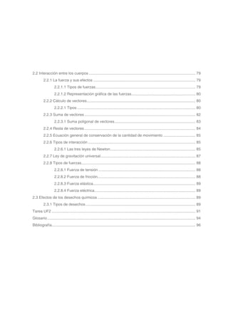 2.2 Interacción entre los cuerpos..................................................................................................... 79
2.2.1 La fuerza y sus efectos................................................................................................. 79
2.2.1.1 Tipos de fuerzas.............................................................................................. 79
2.2.1.2 Representación gráfica de las fuerzas............................................................. 80
2.2.2 Cálculo de vectores....................................................................................................... 80
2.2.2.1 Tipos................................................................................................................ 80
2.2.3 Suma de vectores......................................................................................................... 82
2.2.3.1 Suma poligonal de vectores............................................................................. 83
2.2.4 Resta de vectores......................................................................................................... 84
2.2.5 Ecuación general de conservación de la cantidad de movimiento............................... 85
2.2.6 Tipos de interacción...................................................................................................... 85
2.2.6.1 Las tres leyes de Newton................................................................................. 85
2.2.7 Ley de gravitación universal.......................................................................................... 87
2.2.8 Tipos de fuerzas............................................................................................................ 88
2.2.8.1 Fuerza de tensión............................................................................................ 88
2.2.8.2 Fuerza de fricción............................................................................................ 88
2.2.8.3 Fuerza elástica................................................................................................. 89
2.2.8.4 Fuerza eléctrica............................................................................................... 89
2.3 Efectos de los desechos químicos............................................................................................. 89
2.3.1 Tipos de desechos........................................................................................................ 89
Tarea UF2........................................................................................................................................ 91
Glosario............................................................................................................................................ 94
Bibliografía....................................................................................................................................... 96
 