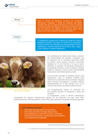 90
DOMINIO CIENTÍFICO
38
La contaminación química. Recuperado de: file:///C:/Users/Downloads/3contquimicaqumica.pdf
https://pixabay.com/es/vaca-allg%C3%A4u-vacas-lin-
do-rumiante-2782461/
Los antibióticos se utilizan para tratar y prevenir
las enfermedades del ganado, consiguen que
el organismo de los animales aproveche mejor
la comida, estos pueden provocar reacciones
alérgicas en el ser humano y lo que es peor,
estimular la aparición de bacterias resistentes a
sus poderes curativos, lo que invalida su eficacia
médica y dificulta la lucha contra enfermedades
hasta ahora controladas gracias a ellos.
Las hormonas naturales y sintéticas, tienen usos
terapéuticos, pero se emplean también para
estimular el crecimiento de los animales. Algunas
tienen efectos cancerígenos y pueden producir
malformaciones en el feto, aunque aún no se
conocen bien todos sus efectos sobre la salud.
Los tranquilizantes calman la excitación de
los animales durante el transporte y antes del
sacrificio.
Lo B-agonistas, como el famoso clembuterol,
responsable de algunas intoxicaciones agudas en las personas, se usan para tratar
bronconeumonías, estimular partos y, sobre todo, para favorecer el engorde forzado del ganado.
¿QUÉ PODEMOS HACER?
•	 Pele todas las frutas antes de consumirlas.
•	 No compre productos de origen desconocido.
•	 Si las tuberías de su casa son de plomo, cámbielas.
•	 Desconfíe de las carnes y sus derivados que presenten
una coloración roja exagerada.
Manejo
Impacto
Para el manejo de desechos químicos las industrias,
laboratorios, hospitales, y todas las entidades que deban
manejar este tipo de material tendrán que contar con planes
de manejo, planes de mitigación y planes de prevención, para
que las personas que trabajan con químicos sepan cómo
actuar con el uso y desecho de estos materiales. 38
La explotación agropecuaria moderna se ayuda de infinitos
productos químicos, que dejan su huella en los alimentos.
A ellos se suman los residuos que las actividades mineras,
industriales y urbanas esparcen por la tierra, aire y agua.
¿Cómo afectan a nuestro organismo?
 