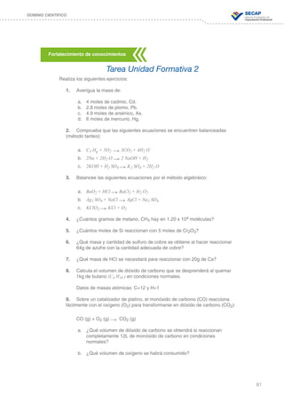 91
DOMINIO CIENTÍFICO
Realiza los siguientes ejercicios:
1.	 Averigua la masa de:
a.	 4 moles de cadmio, Cd.
b.	 2.8 moles de plomo, Pb.
c.	 4.9 moles de arsénico, As.
d.	 6 moles de mercurio, Hg.
2.	 Comprueba que las siguientes ecuaciones se encuentren balanceadas
(método tanteo):
a.	 C3 Hg + 5O2 → 3CO2 + 4H2 O
b.	 2Na + 2H2 O → 2 NaOH + H2
c.	 2KOH + H2 SO4 → K2 SO4 + 2H2 O
3.	 Balancee las siguientes ecuaciones por el método algebráico:
a.	 BaO2 + HCl → BaCl2 + H2 O2
b.	 Ag2 SO4 + NaCl → AgCl + Na2 SO4
c.	 KClO3 → KCl + O2
4.	 ¿Cuántos gramos de metano, CH4 hay en 1.20 x 104 moléculas?
5.	 ¿Cuántos moles de Si reaccionan con 5 moles de Cr2O3?
6.	 ¿Qué masa y cantidad de sulfuro de cobre se obtiene al hacer reaccionar
	 64g de azufre con la cantidad adecuada de cobre?
7.	 ¿Qué masa de HCl se necesitará para reaccionar con 20g de Ca?
8.	 Calcula el volumen de dióxido de carbono que se desprenderá al quemar
	 1kg de butano (C4 H10 ) en condiciones normales.
	 Datos de masas atómicas: C=12 y H=1
9.	 Sobre un catalizador de platino, el monóxido de carbono (CO) reacciona
fácilmente con el oxígeno (O2) para transformarse en dióxido de carbono (CO2):
	 CO (g) + O2 (g) → CO2 (g)
a.	 ¿Qué volumen de dióxido de carbono se obtendrá si reaccionan
		 completamente 12L de monóxido de carbono en condiciones
		normales?
b.	 ¿Qué volumen de oxígeno se habrá consumido?
Fortalecimiento de conocimientos
Tarea Unidad Formativa 2
 