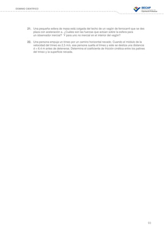 93
DOMINIO CIENTÍFICO
21.	 Una pequeña esfera de masa está colgada del techo de un vagón de ferrocarril que se des	
	 plaza con aceleración a. ¿Cuáles son las fuerzas que actúan sobre la esfera para 		
	 un observador inercial? Y para uno no inercial en el interior del vagón?
22.	 Una persona empuja un trineo por un camino horizontal nevado. Cuando el módulo de la 	
	 velocidad del trineo es 2,5 m/s, esa persona suelta el trineo y este se desliza una distancia 	
	 d = 6.4 m antes de detenerse. Determina el coeficiente de fricción cinética entre los patines 	
	 del trineo y la superficie nevada.
 