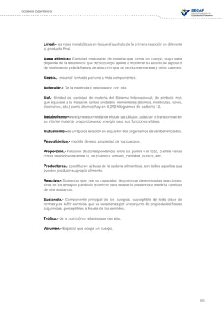 95
DOMINIO CIENTÍFICO
Lineal.- las rutas metabólicas en la que el sustrato de la primera reacción es diferente
al producto final.
Masa atómica.- Cantidad mesurable de materia que forma un cuerpo, cuyo valor
depende de la resistencia que dicho cuerpo opone a modificar su estado de reposo o
de movimiento y de la fuerza de atracción que se produce entre ese y otros cuerpos.
Mezcla.- material formado por uno o más componentes.
Molecular.- De la molécula o relacionado con ella.
Mol.- Unidad de cantidad de materia del Sistema Internacional, de símbolo mol,
que equivale a la masa de tantas unidades elementales (átomos, moléculas, iones,
electrones, etc.) como átomos hay en 0,012 kilogramos de carbono 12.
Metabolismo.- es el proceso mediante el cual las células catalizan o transforman en
su interior materia, proporcionando energía para sus funciones vitales.
Mutualismo.- es un tipo de relación en el que los dos organismos se ven beneficiados.
Peso atómico.- medida de esta propiedad de los cuerpos.
Proporción.- Relación de correspondencia entre las partes y el todo, o entre varias
cosas relacionadas entre sí, en cuanto a tamaño, cantidad, dureza, etc.
Productores.- constituyen la base de la cadena alimenticia, son todos aquellos que
pueden producir su propio alimento.
Reactivo.- Sustancia que, por su capacidad de provocar determinadas reacciones,
sirve en los ensayos y análisis químicos para revelar la presencia o medir la cantidad
de otra sustancia.
Sustancia.- Componente principal de los cuerpos, susceptible de toda clase de
formas y de sufrir cambios, que se caracteriza por un conjunto de propiedades físicas
o químicas, perceptibles a través de los sentidos.
Trófica.- de la nutrición o relacionado con ella.
Volumen.- Espacio que ocupa un cuerpo.
 