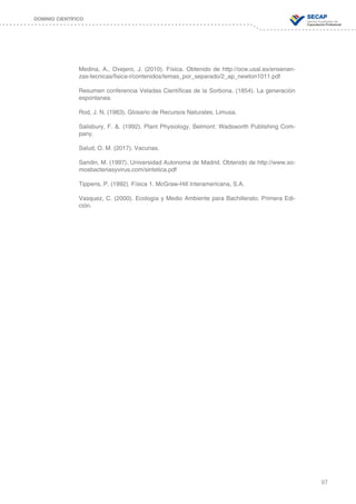 97
DOMINIO CIENTÍFICO
Medina, A., Ovejero, J. (2010). Física. Obtenido de http://ocw.usal.es/ensenan-
zas-tecnicas/fisica-i/contenidos/temas_por_separado/2_ap_newton1011.pdf
Resumen conferencia Veladas Científicas de la Sorbona. (1854). La generación
espontanea.
Rod, J. N. (1983). Glosario de Recursos Naturales. Limusa.
Salisbury, F. &. (1992). Plant Physiology. Belmont: Wadsworth Publishing Com-
pany.
Salud, O. M. (2017). Vacunas.
Sandin, M. (1997). Universidad Autonoma de Madrid. Obtenido de http://www.so-
mosbacteriasyvirus.com/sintetica.pdf
Tippens, P. (1992). Física 1. McGraw-Hill Interamericana, S.A.
Vasquez, C. (2000). Ecología y Medio Ambiente para Bachillerato. Primera Edi-
ción.
 