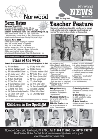 Norwood

                                                                                                         3rd July 2009
                                                                                                                           NEWS                   Issue No.37


Term Dates
Summer Term 2009
School closed: Staff training day Monday 13th July.
                                                                                         Teacher Feature
                                                                                         Mrs. Ashcroft was the teacher featured this week. Not even her attempts
Production of ‘Oliver’ Wednesday 15th July at 7.15pm                                     to hide out in the woods (or her menagerie of animals) could deter our
Eco Centre Visit for School Council & Eco committee: Friday 17th July.                   reporters. They hunted her down and asked her these questions.
Year 6 Leavers Service: Tuesday 21st July at Leyland Road
  Methodist Church. Coffee served for Year 6 parents from 9.00 am.
School closes for Summer holiday: Tuesday 21st July at 2.00 pm.
Autumn Term 2009
Children return to school: Thursday 3rd September
Year R start part time: Monday 7th September
Year R start full time Monday 21st September
Half Term: Monday 26th - Friday 30th October (inc.)
School closed: Staff Training day - Monday 2nd November.
Children return to school: Tuesday 3rd November
School closes for Christmas holiday: Friday 18th December at 2 pm.
 Please update your diary with new dates which are added each week.

              Stars of the week
We would like to congratulate the following children for being Stars of the Week! Q.Do you have any pets?
                                                                                  Q.Do                                        Q. What is the Forest School about?
                                                                                  A.A dog, 3 cats, 2 rabbits, 2 guinea        A.An outdoor classroom, so children
    RD Paris Basson                            3B Lucy Pettifer (silver)            pigs, 1 hamster and 3 chickens !!!          can learn by experience, and not
    RD Kyla Blackburn (silver)                 3R Libby Spencer                   Q.What do you do in your spare time?          just by teachers telling them things.
                                                                                  A.Spend it with my children.                Q.What do you like about Norwood?
    RP Rebecca Kilduff (silver)                3R Natasha Leadbetter (silver) Q. What is your favourite                       A.It is friendly and everyone knows
    RP Jessica Laverty (silver)                4CP Sophie Wright (gold)             T.V. programme?                             everyone else.
    1K Hannah Gray (silver)                    4JP Rhianna Graham (silver) A.Britain’s Got Talent (I’ve just                  Q. Do you have a favourite actor?
                                                                                    been on the tour and met the boy          A.Robert Carlyle.
    1K Katie Halsall (gold)                    4JP Thea Moore (silver)              from Stavros Flatley and Julian           Q.What music do you listen to?
    1B Oliver Starr (silver)                   5P Joshua Wright                     Smith who played the saxophone.)          A.Lots of different music.
                                                                                  Q. Where did you go on your last
    1B Sian Drummond (gold)                    5M Ryan Ashall (silver)              holiday? A. Rhodes
     2L Ellie Blundell (gold)                    5M Simon Gradwell (gold)
     2L Astrid Travis (silver)                   6C Gabrielle Langridge                   Faye Halton’s dog                   Jamie Spafford has
     2M Stephanie Hendry (silver)                6C Faye Halton (silver)                 won best rough coat at a             gained his 5m swimming award.
                                                                                         recent RSPCA competition.            Well done!
     2M Callum Scutt (gold)                      6M Katy Rigby (gold)                    Congratulations!                      Ollie Rimmer now has
     3B Ishbel Cooke (silver)                                                             Jessica Dewhurst now               his red & white belt in ju-jitsu.
 Gold and silver is awarded to children who have previously received star of the week.   has her white belt in ju-jitsu.      Congratulations!
                                                                                         Congratulations!                      Katie Halsall has
   Children in the Spotlight                                                              Kaitlin Dewhurst now
                                                                                         has her blue & white belt in
                                                                                         ju-jitsu. Congratulations!
                                                                                                                              achieved her grade 2 water skills
                                                                                                                              award. Well done!


                                                                                                                                     



Norwood Crescent, Southport, PR9 7DU. Tel: 01704 211960 Fax: 01704 232712
                                                 211960.
                 Head Teacher: Mr Lee Dumbell. Email: admin.norwood@schools.sefton.gov.uk
                                      www.norwoodprimaryschool.com
 