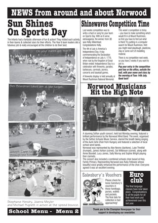 NEWS from around and about Norwood
Sun Shines        Shinewaves Competition Time
On Sports Day
The Infants had a fantastic afternoon of fun & action! They visited each activity
                                                                                    Last weeks competition was to
                                                                                    write a chant or song for your team
                                                                                    on Sports Day. With an 8 verse
                                                                                    extravaganza, the winner, from 3B
                                                                                                                              This week’s competition is tricky
                                                                                                                              – you have to make something which
                                                                                                                              would fit in at Mount Rushmore,
                                                                                                                              so first you have to find out what
in their teams & collected stars for their efforts. The Year 6 team leaders did a   was Holly Aitkenhead.                     is there! Try putting in a computer
fabulous job & really encouraged all the children to do their best.                 Congratulations Holly.                    search for Mount Rushmore. Hint:
                                                                                    The 4th of July is America’s              you might need playdough, plasticine,
                                On your marks go! Year R                            Independence Day. A day                   clay or some sort of modelling
                                                                                    commemorating the Declaration             material.
                                                                                    of Independence on July 4, 1776,          There is no competition next week,
                                                                                    when rule by the Kingdom of Great         so you have 2 weeks if you want to
                                                                                    Britain ended. Independence Day is a      join in.
                                                                                    celebration with fireworks, parades,      Pop your entry in the competition
                                                                                    barbecues, carnivals, picnics,            post box or the office, outside the
                                                                                    concerts and baseball games.              hall, with your name and class by
                                                                                    A fireworks display is held annually at   the morning of Tues 14th July.
                                                                                    Mount Rushmore National Memorial.         Good luck!

  Ben Boardman takes aim at the target.
                                                                                         Norwood Musicians
                                                                                          Hit the High Note




                                                                                    A stunning Sefton youth concert, held last Monday evening, featured a
                                                                                    brilliant performance by the Norwood Wind Band. The event, organised
                                                                                    by the Sefton Schools Music Service, starred the breath taking singing
                                                                                    of the Aurin Girls Choir from Hungary and featured a selection of local
                                                                                    school wind bands.
                                                                                    Norwood was represented by Alex Nevins (baritone), Luke Threlfall
                                                                                    (trumpet), James Ashton (cornet), Sol Wilkinson (cornet), along with
  Joseph Capp races                                                                 Aimie Blundell, Lucy James, Sally Murray and Sophie Wright playing
  through the tunnel.                                                               their clarinets.
                                                                                    The concert also included a combined schools choir based at Holy
                                                                                    Family Primary. Representing Norwood was Ruby Fellowes whose
                                                                                    beautiful voice greatly enhanced the performance of the choir. Everyone
                                                                                    agreed it was an excellent evening.


                                                                                    Sainsbury’s Vouchers                                  Euro
                                                                                                               Please check for
                                                                                                               loose Sainsbury’s
                                                                                                                                          club
                                                                                                               vouchers in            The final language
                                                                                                               those handbags,        classes have now taken
                                                                                                               purses, wallets        place. Congratulations
                                                                                                               and pockets.           to all the pupils for all
                                                                                                               The final date for     their hard work and
                                                                                                               collection is fast     achievement over this
Stephanie Hendry, Joanna Meyler                                                                                approaching!           last year.
and Michael Hignett in action at the speed bounce.
                                                                                                Thank you to the Champion Newspaper for their
 School Menu - Menu 2                                                                               support in developing our newsletter.
 