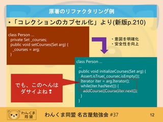 󤯤ͬ ㏊ #37 12
ԭΥե
?쥯Υץ뻯(°p.210)
class Person 
private Set _courses;
public void setCourses(Set arg) {
_courses = arg;
}
class Person 

public void initializeCourses(Set arg) {
Assert.isTrue(_coursec.isEmpty());
Iterator iter = arg.Iterator();
while(iter.hasNext()) {
addCourse((Course)iter.next());
}
}
?_
?ȫԤ
Ǥ⡢Τؤ
?
 