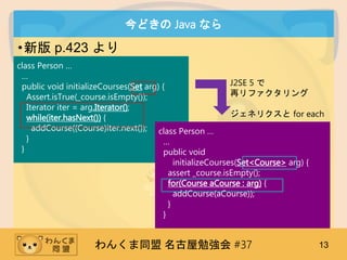 󤯤ͬ ㏊ #37 13
ɤ Java ʤ
?° p.423 
class Person 

public void initializeCourses(Set arg) {
Assert.isTrue(_course.isEmpty());
Iterator iter = arg.Iterator();
while(iter.hasNext()) {
addCourse((Course)iter.next());
}
}
J2SE 5 
٥ե
ͥꥯ for each
class Person 

public void
initializeCourses(Set<Course> arg) {
assert _course.isEmpty();
for(Course aCourse : arg) {
addCourse(aCourse));
}
}
 