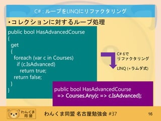 󤯤ͬ ㏊ #37 16
C# : `פLINQ˥ե
?쥯ˌ`ׄI
public bool HasAdvancedCourse
{
get
{
foreach (var c in Courses)
if (c.IsAdvanced)
return true;
return false;
}
}
C# 6
ե
LINQ (+ʽ)
public bool HasAdvancedCourse
=> Courses.Any(c => c.IsAdvanced);
 