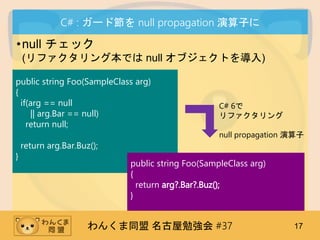 󤯤ͬ ㏊ #37 17
C# : `ɹ null propagation Ӥ
?null å
(ե󥰱Ǥ null ֥Ȥ)
public string Foo(SampleClass arg)
{
if(arg == null
|| arg.Bar == null)
return null;
return arg.Bar.Buz();
}
C# 6
ե
null propagation 
public string Foo(SampleClass arg)
{
return arg?.Bar?.Buz();
}
 