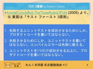 󤯤ͬ ㏊ #37 5
TDD 3ԭt by Robert C Martin
?ArticleS.UncleBob.TheThreeRulesOfTdd (2005) ꡣ
 g|ϡƥ ե` 3ԭt
1. ʧ˥åȥƥȤɹ뤿ˤ
ץȥ`ɤƤϤʤʤ
2. ʧ뤿ˤ˥åȥƥȤ
Ϥʤʤѥ륨`ʧ롣
3. ˥åȥƥȤ1ĤɹϤˡץ
ȥ`ɤƤϤʤʤ
 