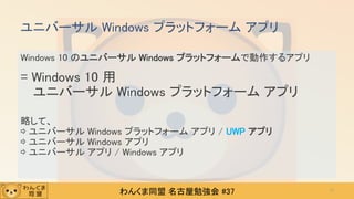 わんくま同盟 名古屋勉強会 #37
Windows 10 のユニバーサル Windows プラットフォームで動作するアプリ
= Windows 10 用
ユニバーサル Windows プラットフォーム アプリ
略して、
⇨ ユニバーサル Windows プラットフォーム アプリ / UWP アプリ
⇨ ユニバーサル Windows アプリ
⇨ ユニバーサル アプリ / Windows アプリ
ユニバーサル Windows プラットフォーム アプリ
11
 