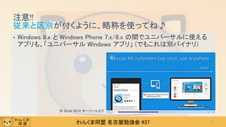 わんくま同盟 名古屋勉強会 #37
• Windows 8.x と Windows Phone 7.x/8.x の間でユニバーサルに使える
アプリも、「ユニバーサル Windows アプリ」 (でもこれは別バイナリ)
注意!!
従来と区別が付くように、略称を使ってね♪
12
※ Build 2014 キーノートより
 