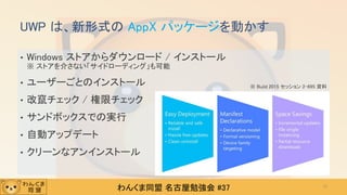 わんくま同盟 名古屋勉強会 #37
• Windows ストアからダウンロード / インストール
※ ストアを介さない「サイドローディング」も可能
• ユーザーごとのインストール
• 改竄チェック / 権限チェック
• サンドボックスでの実行
• 自動アップデート
• クリーンなアンインストール
UWP は、新形式の AppX パッケージを動かす
13
※ Build 2015 セッション 2-695 資料
 