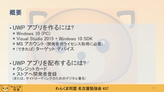 わんくま同盟 名古屋勉強会 #37
• UWP アプリを作るには?
* Windows 10 (PC)
* Visual Studio 2015 + Windows 10 SDK
* MS アカウント (開発者用ライセンス取得に必要)
* (できれば) ターゲット デバイス
• UWP アプリを配布するには?
* クレジットカード
* ストアへ開発者登録
(または、サイドローディングのためのデジタル署名)
概要
26
 