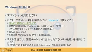 わんくま同盟 名古屋勉強会 #37
• エディションは問わない
• ただし、エミュレータを利用するには、Hyper-V が使えること
* SLAT 対応ハードウェア
* CMPXCHG16b、PrefetchW、LAHF/SAHF サポート
(古いAMDプロセッサだと未対応の可能性あり)
* RAM 4GB 以上
* 64bit版 Windows 10 Pro / Enterprise
• テスト環境では、開発ターゲットに合わせたブランチ (後述) を維持して
おくこと
※ ブランチの更新を止めるには Enterprise と WSUS が必要らしい
Windows 10 (PC)
27
 