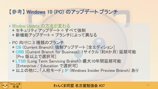 わんくま同盟 名古屋勉強会 #37
• Window Update の方法が変わる
* セキュリティ アップデート ⇨ すべて強制
* 新機能アップデート ⇨ ブランチによって異なる
• PC 向けに 3 種類のブランチ
* CB (Current Branch): 強制アップデート [全エディション]
* CBB (Current Branch for Business): 1サイクル (約4か月) 延期可能
[Pro 版以上で選択可]
* LTSB (Long Term Servicing Branch): 最大10年間延期可能
[Enterprise / Education で選択可]
* 以上の他に、「人柱モード」 IP (Windows Insider Preview Branch) あり
【参考】 Windows 10 (PC) のアップデート ブランチ
28
 
