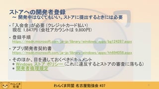 わんくま同盟 名古屋勉強会 #37
• 「入会金」が必要 (クレジットカード払い)
現在 1,847円 (会社アカウントは 9,800円)
• 登録手順
https://msdn.microsoft.com/ja-jp/library/windows/apps/bg124287.aspx
• アプリ開発者契約書
https://msdn.microsoft.com/ja-jp/library/windows/apps/hh694058.aspx
• そのほか、目を通しておくべきドキュメント
* Windows ストア ポリシー (これに違反するとストアの審査に落ちる)
* 開発者倫理規定
ストアへの開発者登録
～ 開発中はなくてもいい。ストアに提出するときには必要
31
 