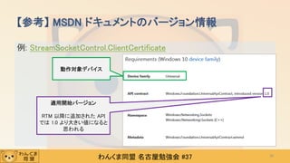 わんくま同盟 名古屋勉強会 #37
例: StreamSocketControl.ClientCertificate
【参考】 MSDN ドキュメントのバージョン情報
36
動作対象デバイス
適用開始バージョン
RTM 以降に追加された API
では 1.0 より大きい値になると
思われる
 