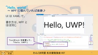 わんくま同盟 名古屋勉強会 #37
UI は XAML で。
書き方は、WPF と
ほぼ同じ
"Hello, world!"
～ WPF に慣れていれば楽勝♪
37
T e x t B l o c k を 配 置 し て 、
「 H e l l o , U W P ! 」
 