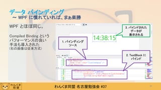 わんくま同盟 名古屋勉強会 #37
WPF とほぼ同じ。
Compiled Binding という
パフォーマンスの良い
手法も導入された
(右の画像は従来方式)
データ バインディング
～ WPF に慣れていれば、まぁ楽勝
38
1. バインディング
ソース
2. TextBlock に
バインド
3. バインドされた
データが
表示される
 
