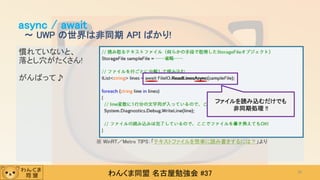 わんくま同盟 名古屋勉強会 #37
慣れていないと、
落とし穴がたくさん!
がんばって♪
async / await
～ UWP の世界は非同期 API ばかり!
39
ファイルを読み込むだけでも
非同期処理 !!
※ WinRT／Metro TIPS：「テキストファイルを簡単に読み書きするには？」より
 