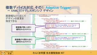わんくま同盟 名古屋勉強会 #37
画面幅などに応じて
デザインの変更を
指定できる
複数デバイス対応 その1: Adaptive Trigger
～ XAML だけでレスポンシブ デザイン
40
画面幅が狭いときに
適用されるスタイル
画面幅が中間のときに
適用されるスタイル
 