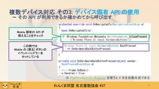 わんくま同盟 名古屋勉強会 #37
複数デバイス対応 その3: デバイス固有 API の使用
～ その API が利用できるか確かめてから呼び出す
42
Mobile 固有の API が
使えることをチェック
この例では
Mobile の [戻る] ボタンの
イベントハンドラーを
セットしている
※ PlatformSpecific Analyzer を使うと if 文を自動生成できる
 