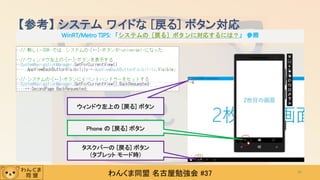 わんくま同盟 名古屋勉強会 #37
【参考】 システム ワイドな [戻る] ボタン対応
～ 前ページの例は、今となってはもう使わない m(_`_)m
43
ウィンドウ左上の [戻る] ボタン
Phone の [戻る] ボタン
タスクバーの [戻る] ボタン
(タブレット モード時)
WinRT/Metro TIPS: 「システムの［戻る］ボタンに対応するには？」 参照
 