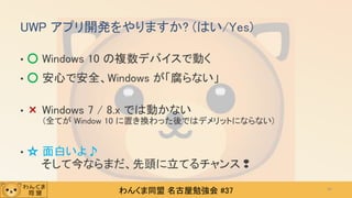 わんくま同盟 名古屋勉強会 #37
UWP アプリ開発をやりますか? (はい/Yes)
• ○ Windows 10 の複数デバイスで動く
• ○ 安心で安全、Windows が「腐らない」
• × Windows 7 / 8.x では動かない
(全てが Window 10 に置き換わった後ではデメリットにならない)
• ☆ 面白いよ♪
そして今ならまだ、先頭に立てるチャンス❢
47
 