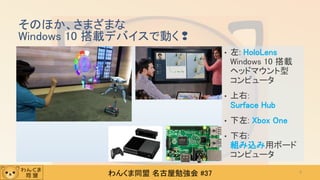 わんくま同盟 名古屋勉強会 #37
そのほか、さまざまな
Windows 10 搭載デバイスで動く❢
• 左: HoloLens
Windows 10 搭載
ヘッドマウント型
コンピュータ
• 上右:
Surface Hub
• 下左: Xbox One
• 下右:
組み込み用ボード
コンピュータ
9
 