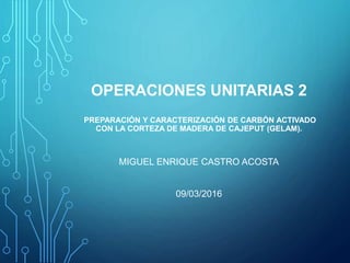 OPERACIONES UNITARIAS 2
PREPARACIÓN Y CARACTERIZACIÓN DE CARBÓN ACTIVADO
CON LA CORTEZA DE MADERA DE CAJEPUT (GELAM).
MIGUEL ENRIQUE CASTRO ACOSTA
09/03/2016
 