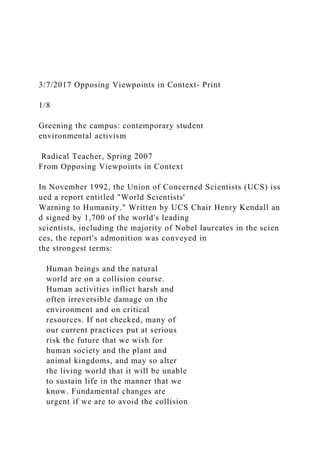 3/7/2017 Opposing Viewpoints in Context- Print
1/8
Greening the campus: contemporary student
environmental activism
Radical Teacher, Spring 2007
From Opposing Viewpoints in Context
In November 1992, the Union of Concerned Scientists (UCS) iss
ued a report entitled "World Scientists'
Warning to Humanity." Written by UCS Chair Henry Kendall an
d signed by 1,700 of the world's leading
scientists, including the majority of Nobel laureates in the scien
ces, the report's admonition was conveyed in
the strongest terms:
Human beings and the natural
world are on a collision course.
Human activities inflict harsh and
often irreversible damage on the
environment and on critical
resources. If not checked, many of
our current practices put at serious
risk the future that we wish for
human society and the plant and
animal kingdoms, and may so alter
the living world that it will be unable
to sustain life in the manner that we
know. Fundamental changes are
urgent if we are to avoid the collision
 
