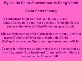 Eglise du Saint-Sauveur-sur-le-Sang-Versé Saint Petersbourg La Cathédrale Saint-Sauveur-sur-le-Sang-Versé  (Храм Спаса на Крови) est l'une des principales églises russes orthodoxes de Saint-Pétersbourg en Russie. Elle est également appelée Cathédrale sur le Sang Versé ou encore Cathédrale de la Résurrection du Christ  (Собор Воскресения Христова), qui est son nom officiel. Ce nom fait référence au sang versé lors de l'assassinat du tsar Alexandre II de Russie qui fut mortellement blessé à cet endroit le 13 mars 1881.  