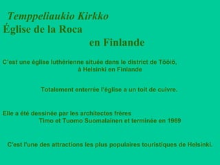Temppeliaukio Kirkko   Église de la Roca  en Finlande C’est une église luthérienne située dans le district de Tööiö,  à Helsinki en Finlande Totalement enterrée l’église a un toit de cuivre.  C'est l'une des attractions les plus populaires touristiques de Helsinki. Elle a été dessinée par les architectes frères  Timo et Tuomo Suomalainen et terminée en 1969   