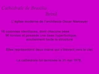Cathédrale de Brasilia   Brésil La cathédrale fut terminée le 31 mai 1970.  16 colonnes identiques, dont chacune pèse  90 tonnes et possède une base hyperbolique,  soutiennent toute la structure L’église moderne de l’architecte Oscar Niemeyer Elles représentent deux mains qui s’élèvent vers le ciel . 