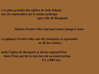 Les plus grandes des églises de bois debout  ont été construites sur le même principe  que celle de Borgund. Quinze d'entre elles sont parvenues jusqu'à nous. La plupart d'entre elles ont été remaniées et agrandies  au fil des siècles, mais l'église de Borgund se dresse aujourd'hui  dans l'état qui fut le sien lors de sa construction  il y a 800 ans.  