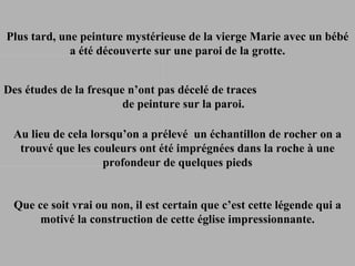 Des études de la fresque n’ont pas décelé de traces  de peinture sur la paroi.  Plus tard, une peinture mystérieuse de la vierge Marie avec un bébé a été découverte sur une paroi de la grotte. Au lieu de cela lorsqu’on a prélevé  un échantillon de rocher on a trouvé que les couleurs ont été imprégnées dans la roche à une profondeur de quelques pieds Que ce soit vrai ou non, il est certain que c’est cette légende qui a motivé la construction de cette église impressionnante. 