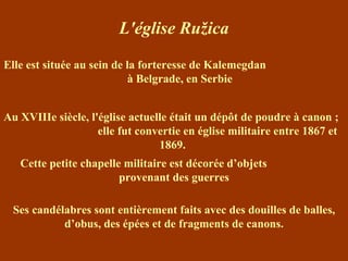 L'église Ružica Elle est située au sein de la forteresse de  Kalemegdan  à Belgrade, en Serbie Cette petite chapelle militaire est décorée d’objets  provenant des guerres Ses candélabres sont entièrement faits avec des douilles de balles, d’obus, des épées et de fragments de canons. Au XVIIIe siècle, l'église actuelle était un dépôt de poudre à canon ;  elle fut convertie en église militaire entre 1867 et 1869.  