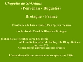 Chapelle de St-Gildas   (Penvénan - Buguélès)   sur la rive du Canal de Blavet en Bretagne la chapelle a été édifiée sur le lieu même  où l'ermite fondateur de l'abbaye de Rhuys finit ses jours en 570 .   Ce lieu fut un endroit sacré des druides L'ensemble subit une restauration complète vers 1980.   Construite à la base dénudée d’un éperon rocheux Bretagne - France 
