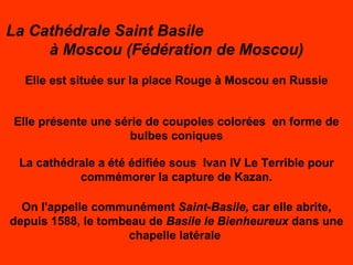 La Cathédrale Saint Basile  à Moscou (Fédération de Moscou) Elle est située sur la place Rouge à Moscou en Russie Elle présente une série de coupoles colorées  en forme de bulbes coniques La cathédrale a été édifiée sous  Ivan IV Le Terrible pour commémorer la capture de Kazan. On l'appelle communément  Saint - Basile,  car elle abrite, depuis 1588, le tombeau de  Basile le Bienheureux  dans une chapelle latérale  