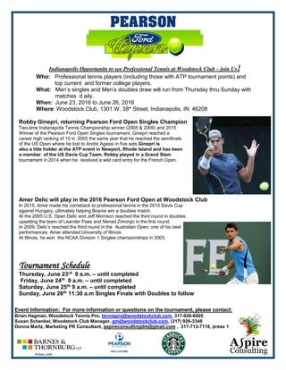 Indianapolis Opportunity to see Professional Tennis at Woodstock Club – join Us!
Who: Professional tennis players (including those with ATP tournament points) and
top current and former college players.
What: Men’s singles and Men’s doubles draw will run from Thursday thru Sunday with
matches d aily.
When: June 23, 2016 to June 26, 2016
Where: Woodstock Club, 1301 W. 38th
Street, Indianapolis, IN 46208
Robby Ginepri, returning Pearson Ford Open Singles Champion
Two-time Indianapolis Tennis Championship winner (2005 & 2009) and 2015
Winner of the Pearson Ford Open Singles tournament. Ginepri reached a
career high ranking of 15 in 2005 the same year that he reached the semifinals
of the US Open where he lost to Andre Agassi in five sets.Ginepri is
also a title holder at the ATP event in Newport, Rhode Island and has been
a member of the US Davis Cup Team. Robby played in a Grand Slam
tournament in 2014 when he received a wild card entry for the French Open.
Amer Delic will play in the 2016 Pearson Ford Open at Woodstock Club
In 2015, Amer made his comeback to professional tennis in the 2015 Davis Cup
against Hungary, ultimately helping Bosnia win a doubles match.
At the 2005 U.S. Open Delic and Jeff Morrison reached the third round in doubles,
upsetting the team of Leander Paes and Nenad Zimonjic in the first round.
In 2009, Delic’s reached the third round in the Australian Open; one of his best
performances. Amer attended University of Illinois.
At Illinois, he won the NCAA Division 1 Singles championships in 2003.
Tournament Schedule
Thursday, June 23rd 9 a.m. – until completed
Friday, June 24th 9 a.m. – until completed
Saturday, June 25th 9 a.m. – until completed
Sunday, June 26th 11:30 a.m Singles Finals with Doubles to follow
Event Information: For more information or questions on the tournament, please contact:
Brian Hagman, Woodstock Tennis Pro, tennispro@woodstockclub.com, 317-926-6505
Susan Schenkel, Woodstock Club Manager, gm@woodstockclub.com, (317) 926-3348
Donna Martz, Marketing PR Consultant, aspireconsultingdm@gmail.com , 317-713-7118, press 1
 