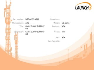 Part number: NGF-ACCCLMP08 Datasheets:
Manufacturer: ADC Weight: 1.0 grams
Title: CABLE CLAMP SUPPORT
KIT
Category: N/A
Description: CABLE CLAMP SUPPORT
KIT
Genre: N/A
Heci: N/A
Part Page URL:
 