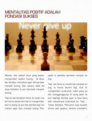 Alkisah, ada seekor tikus yang bosan
menghindari seekor kucing.  Si tikus
lalu berdoa, memohon agar dirinya bisa
menjadi kucing. Dan secara ajaib do-
anya terkabul. Ia pun berubah menjadi
kucing.
Tapi itu tak bertahan lama. Ia resah ma-
sih harus berlari-lari kali ini menghindar
dari si anjing. Ia pun lalu berdoa lagi me-
mohon agar bisa menjadi anjing. Dan
ajaib! ia seketika berubah menjadi an-
jing.
Tapi, tak lama ia menikmati menjadi an-
jing, ia harus berlari lagi. Kali ini
menghindari anak-anak nakal yang se-
lalu mengganggunya di ujung jalan. Ia
pun lagi-lagi berdoa agar ia bisa beru-
bah menyerupai anak-anak itu. Tapi……
Tuhan berkata, 'Percuma saja kuubah
dirimu jadi apapun, karena mentalmu
1
MENTALITAS POSITIF ADALAH
PONDASI SUKSES
 